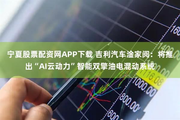 宁夏股票配资网APP下载 吉利汽车淦家阅：将推出“AI云动力”智能双擎油电混动系统
