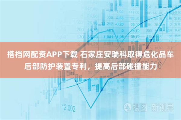 搭档网配资APP下载 石家庄安瑞科取得危化品车后部防护装置专利，提高后部碰撞能力