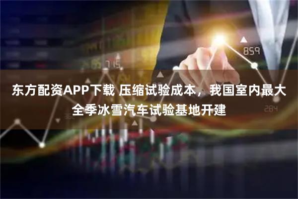 东方配资APP下载 压缩试验成本，我国室内最大全季冰雪汽车试验基地开建